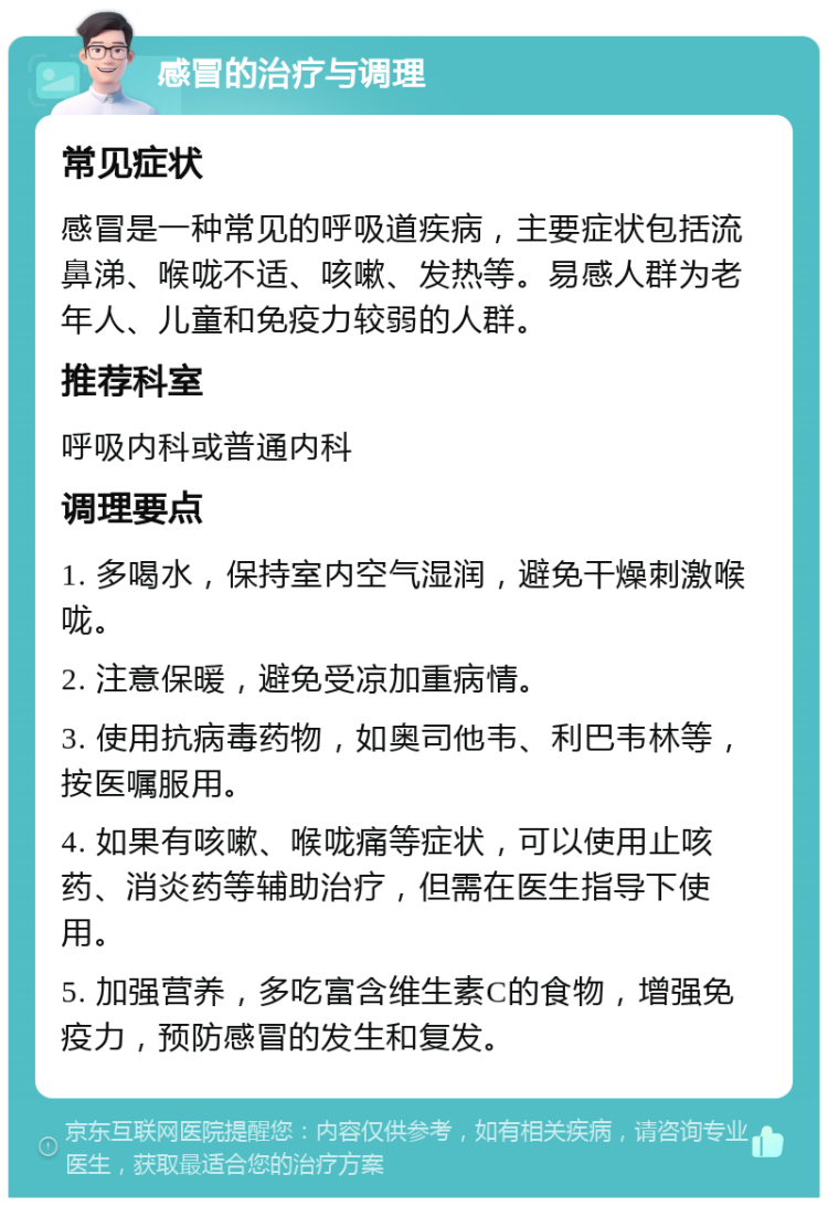 感冒的治疗与调理 常见症状 感冒是一种常见的呼吸道疾病，主要症状包括流鼻涕、喉咙不适、咳嗽、发热等。易感人群为老年人、儿童和免疫力较弱的人群。 推荐科室 呼吸内科或普通内科 调理要点 1. 多喝水，保持室内空气湿润，避免干燥刺激喉咙。 2. 注意保暖，避免受凉加重病情。 3. 使用抗病毒药物，如奥司他韦、利巴韦林等，按医嘱服用。 4. 如果有咳嗽、喉咙痛等症状，可以使用止咳药、消炎药等辅助治疗，但需在医生指导下使用。 5. 加强营养，多吃富含维生素C的食物，增强免疫力，预防感冒的发生和复发。