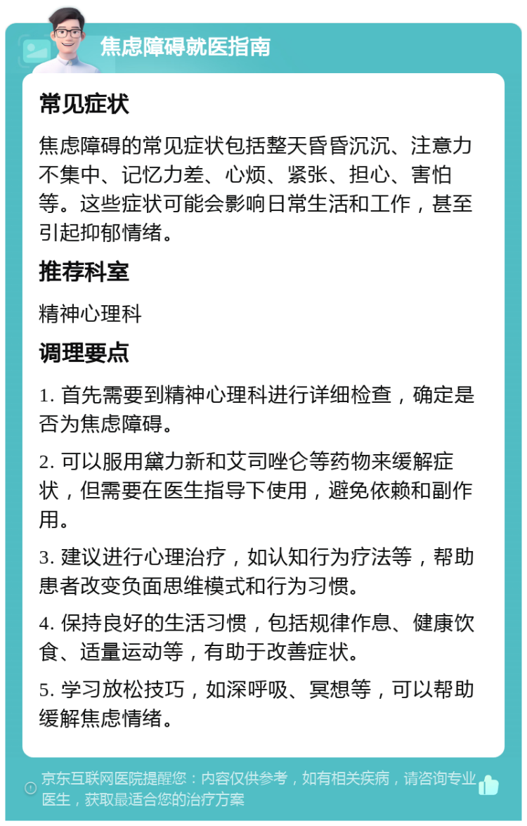 焦虑障碍就医指南 常见症状 焦虑障碍的常见症状包括整天昏昏沉沉、注意力不集中、记忆力差、心烦、紧张、担心、害怕等。这些症状可能会影响日常生活和工作，甚至引起抑郁情绪。 推荐科室 精神心理科 调理要点 1. 首先需要到精神心理科进行详细检查，确定是否为焦虑障碍。 2. 可以服用黛力新和艾司唑仑等药物来缓解症状，但需要在医生指导下使用，避免依赖和副作用。 3. 建议进行心理治疗，如认知行为疗法等，帮助患者改变负面思维模式和行为习惯。 4. 保持良好的生活习惯，包括规律作息、健康饮食、适量运动等，有助于改善症状。 5. 学习放松技巧，如深呼吸、冥想等，可以帮助缓解焦虑情绪。