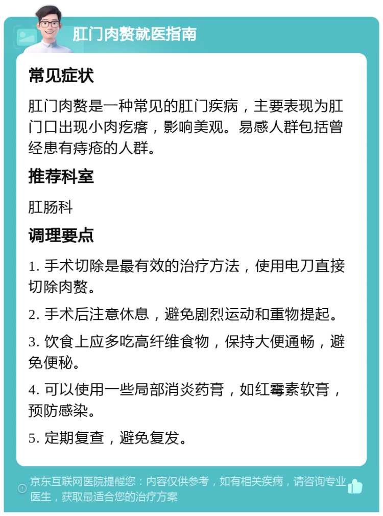 肛门肉赘就医指南 常见症状 肛门肉赘是一种常见的肛门疾病，主要表现为肛门口出现小肉疙瘩，影响美观。易感人群包括曾经患有痔疮的人群。 推荐科室 肛肠科 调理要点 1. 手术切除是最有效的治疗方法，使用电刀直接切除肉赘。 2. 手术后注意休息，避免剧烈运动和重物提起。 3. 饮食上应多吃高纤维食物，保持大便通畅，避免便秘。 4. 可以使用一些局部消炎药膏，如红霉素软膏，预防感染。 5. 定期复查，避免复发。