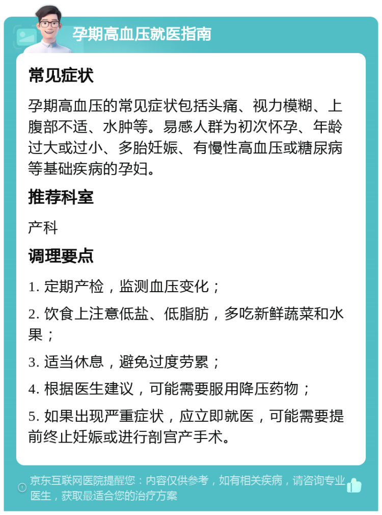 孕期高血压就医指南 常见症状 孕期高血压的常见症状包括头痛、视力模糊、上腹部不适、水肿等。易感人群为初次怀孕、年龄过大或过小、多胎妊娠、有慢性高血压或糖尿病等基础疾病的孕妇。 推荐科室 产科 调理要点 1. 定期产检，监测血压变化； 2. 饮食上注意低盐、低脂肪，多吃新鲜蔬菜和水果； 3. 适当休息，避免过度劳累； 4. 根据医生建议，可能需要服用降压药物； 5. 如果出现严重症状，应立即就医，可能需要提前终止妊娠或进行剖宫产手术。