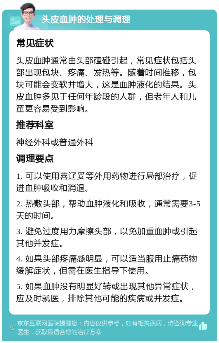 头皮血肿的处理与调理 常见症状 头皮血肿通常由头部磕碰引起，常见症状包括头部出现包块、疼痛、发热等。随着时间推移，包块可能会变软并增大，这是血肿液化的结果。头皮血肿多见于任何年龄段的人群，但老年人和儿童更容易受到影响。 推荐科室 神经外科或普通外科 调理要点 1. 可以使用喜辽妥等外用药物进行局部治疗，促进血肿吸收和消退。 2. 热敷头部，帮助血肿液化和吸收，通常需要3-5天的时间。 3. 避免过度用力摩擦头部，以免加重血肿或引起其他并发症。 4. 如果头部疼痛感明显，可以适当服用止痛药物缓解症状，但需在医生指导下使用。 5. 如果血肿没有明显好转或出现其他异常症状，应及时就医，排除其他可能的疾病或并发症。