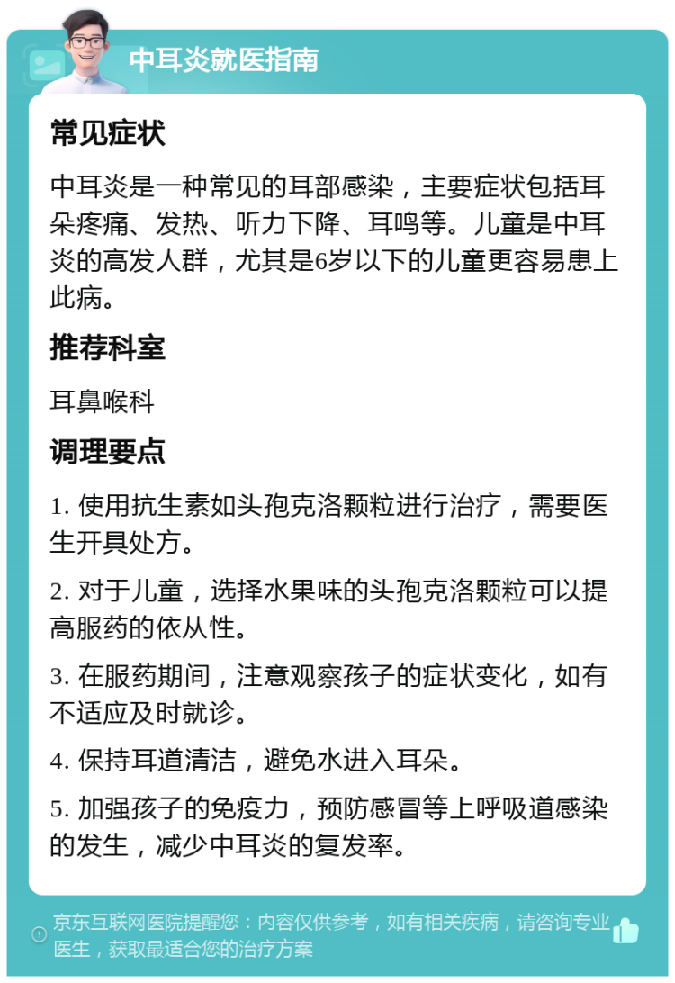 中耳炎就医指南 常见症状 中耳炎是一种常见的耳部感染，主要症状包括耳朵疼痛、发热、听力下降、耳鸣等。儿童是中耳炎的高发人群，尤其是6岁以下的儿童更容易患上此病。 推荐科室 耳鼻喉科 调理要点 1. 使用抗生素如头孢克洛颗粒进行治疗，需要医生开具处方。 2. 对于儿童，选择水果味的头孢克洛颗粒可以提高服药的依从性。 3. 在服药期间，注意观察孩子的症状变化，如有不适应及时就诊。 4. 保持耳道清洁，避免水进入耳朵。 5. 加强孩子的免疫力，预防感冒等上呼吸道感染的发生，减少中耳炎的复发率。