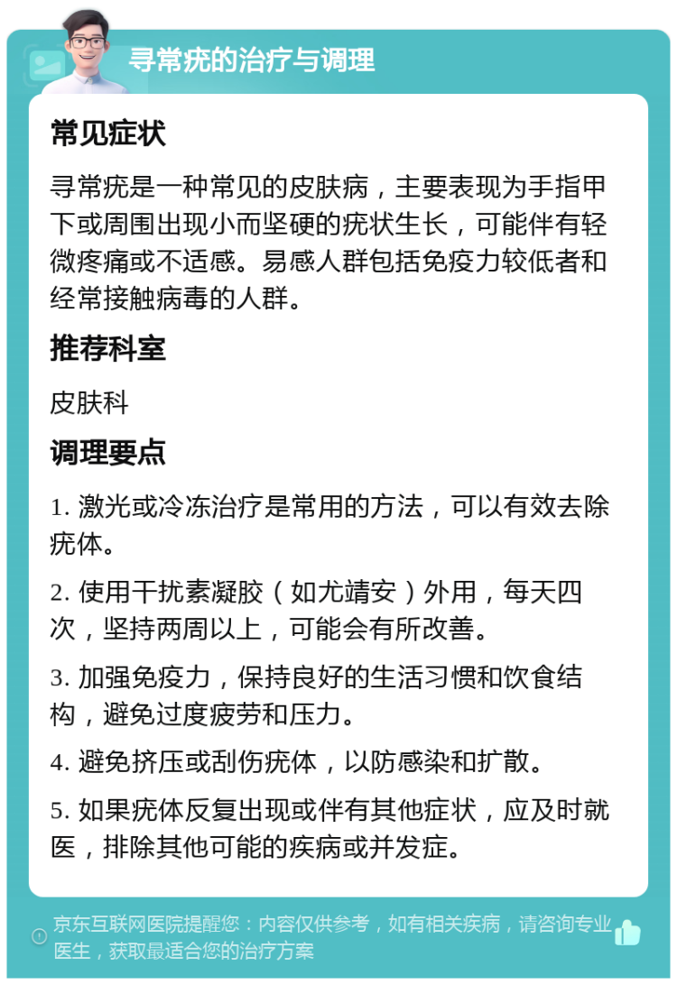 寻常疣的治疗与调理 常见症状 寻常疣是一种常见的皮肤病，主要表现为手指甲下或周围出现小而坚硬的疣状生长，可能伴有轻微疼痛或不适感。易感人群包括免疫力较低者和经常接触病毒的人群。 推荐科室 皮肤科 调理要点 1. 激光或冷冻治疗是常用的方法，可以有效去除疣体。 2. 使用干扰素凝胶（如尤靖安）外用，每天四次，坚持两周以上，可能会有所改善。 3. 加强免疫力，保持良好的生活习惯和饮食结构，避免过度疲劳和压力。 4. 避免挤压或刮伤疣体，以防感染和扩散。 5. 如果疣体反复出现或伴有其他症状，应及时就医，排除其他可能的疾病或并发症。