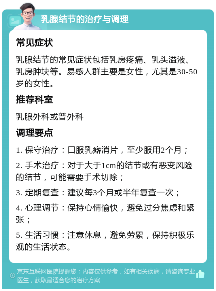 乳腺结节的治疗与调理 常见症状 乳腺结节的常见症状包括乳房疼痛、乳头溢液、乳房肿块等。易感人群主要是女性，尤其是30-50岁的女性。 推荐科室 乳腺外科或普外科 调理要点 1. 保守治疗：口服乳癖消片，至少服用2个月； 2. 手术治疗：对于大于1cm的结节或有恶变风险的结节，可能需要手术切除； 3. 定期复查：建议每3个月或半年复查一次； 4. 心理调节：保持心情愉快，避免过分焦虑和紧张； 5. 生活习惯：注意休息，避免劳累，保持积极乐观的生活状态。