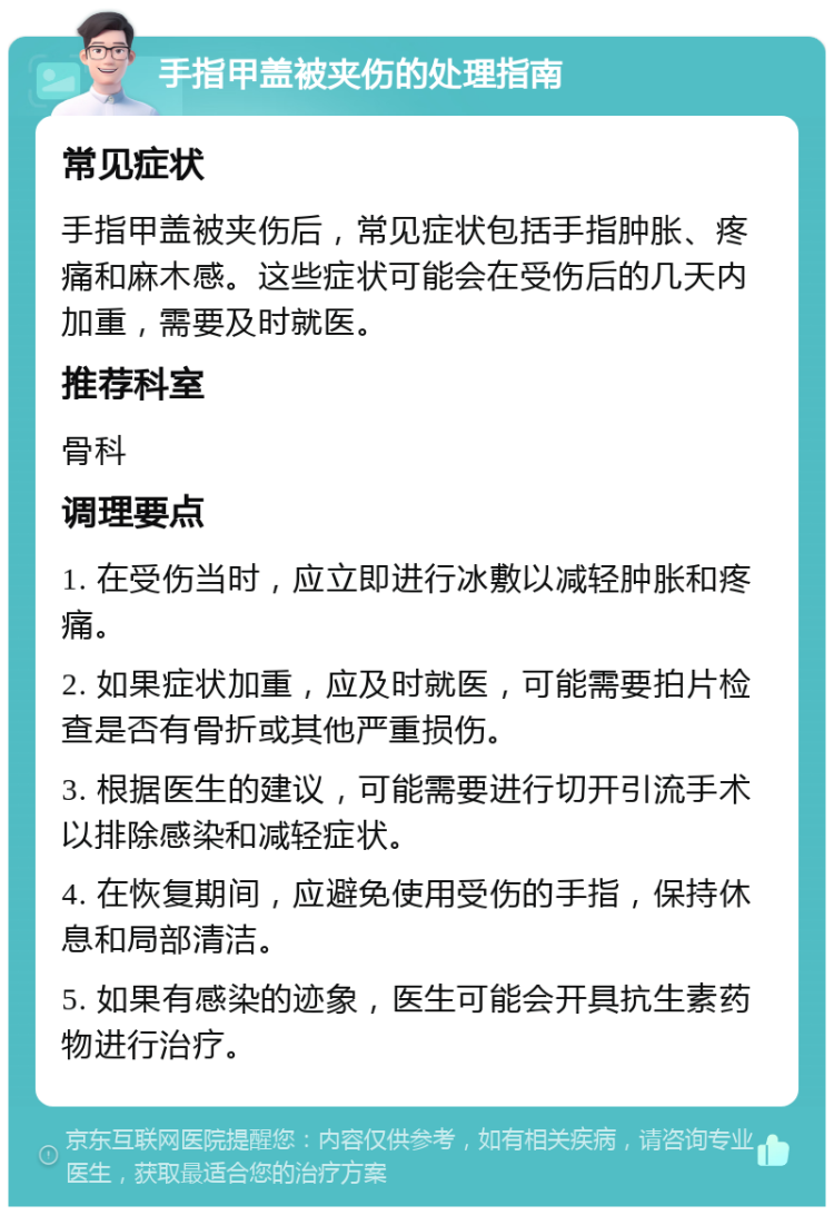 手指甲盖被夹伤的处理指南 常见症状 手指甲盖被夹伤后，常见症状包括手指肿胀、疼痛和麻木感。这些症状可能会在受伤后的几天内加重，需要及时就医。 推荐科室 骨科 调理要点 1. 在受伤当时，应立即进行冰敷以减轻肿胀和疼痛。 2. 如果症状加重，应及时就医，可能需要拍片检查是否有骨折或其他严重损伤。 3. 根据医生的建议，可能需要进行切开引流手术以排除感染和减轻症状。 4. 在恢复期间，应避免使用受伤的手指，保持休息和局部清洁。 5. 如果有感染的迹象，医生可能会开具抗生素药物进行治疗。