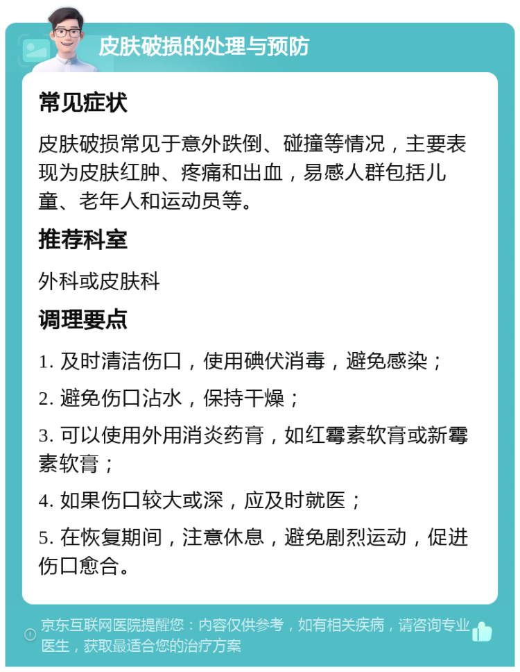 皮肤破损的处理与预防 常见症状 皮肤破损常见于意外跌倒、碰撞等情况，主要表现为皮肤红肿、疼痛和出血，易感人群包括儿童、老年人和运动员等。 推荐科室 外科或皮肤科 调理要点 1. 及时清洁伤口，使用碘伏消毒，避免感染； 2. 避免伤口沾水，保持干燥； 3. 可以使用外用消炎药膏，如红霉素软膏或新霉素软膏； 4. 如果伤口较大或深，应及时就医； 5. 在恢复期间，注意休息，避免剧烈运动，促进伤口愈合。