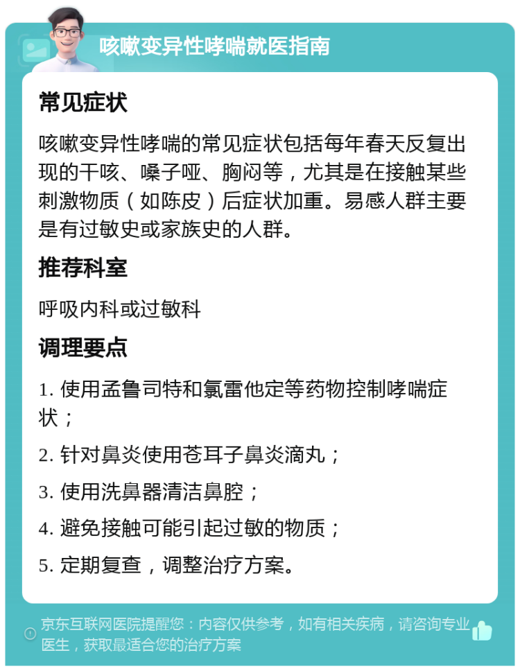 咳嗽变异性哮喘就医指南 常见症状 咳嗽变异性哮喘的常见症状包括每年春天反复出现的干咳、嗓子哑、胸闷等，尤其是在接触某些刺激物质（如陈皮）后症状加重。易感人群主要是有过敏史或家族史的人群。 推荐科室 呼吸内科或过敏科 调理要点 1. 使用孟鲁司特和氯雷他定等药物控制哮喘症状； 2. 针对鼻炎使用苍耳子鼻炎滴丸； 3. 使用洗鼻器清洁鼻腔； 4. 避免接触可能引起过敏的物质； 5. 定期复查，调整治疗方案。