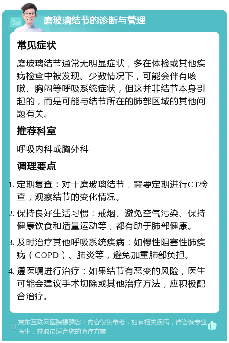 磨玻璃结节的诊断与管理 常见症状 磨玻璃结节通常无明显症状，多在体检或其他疾病检查中被发现。少数情况下，可能会伴有咳嗽、胸闷等呼吸系统症状，但这并非结节本身引起的，而是可能与结节所在的肺部区域的其他问题有关。 推荐科室 呼吸内科或胸外科 调理要点 定期复查：对于磨玻璃结节，需要定期进行CT检查，观察结节的变化情况。 保持良好生活习惯：戒烟、避免空气污染、保持健康饮食和适量运动等，都有助于肺部健康。 及时治疗其他呼吸系统疾病：如慢性阻塞性肺疾病（COPD）、肺炎等，避免加重肺部负担。 遵医嘱进行治疗：如果结节有恶变的风险，医生可能会建议手术切除或其他治疗方法，应积极配合治疗。