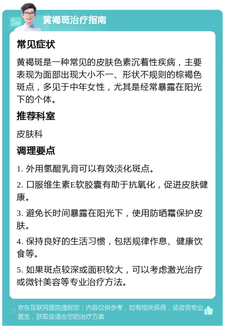 黄褐斑治疗指南 常见症状 黄褐斑是一种常见的皮肤色素沉着性疾病，主要表现为面部出现大小不一、形状不规则的棕褐色斑点，多见于中年女性，尤其是经常暴露在阳光下的个体。 推荐科室 皮肤科 调理要点 1. 外用氢醌乳膏可以有效淡化斑点。 2. 口服维生素E软胶囊有助于抗氧化，促进皮肤健康。 3. 避免长时间暴露在阳光下，使用防晒霜保护皮肤。 4. 保持良好的生活习惯，包括规律作息、健康饮食等。 5. 如果斑点较深或面积较大，可以考虑激光治疗或微针美容等专业治疗方法。