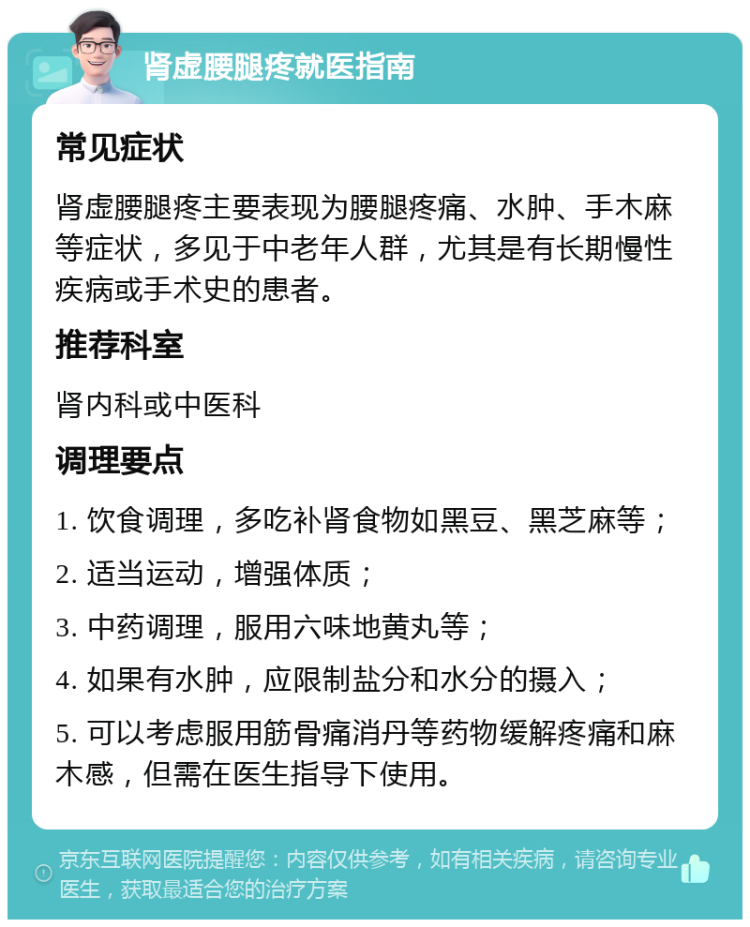 肾虚腰腿疼就医指南 常见症状 肾虚腰腿疼主要表现为腰腿疼痛、水肿、手木麻等症状，多见于中老年人群，尤其是有长期慢性疾病或手术史的患者。 推荐科室 肾内科或中医科 调理要点 1. 饮食调理，多吃补肾食物如黑豆、黑芝麻等； 2. 适当运动，增强体质； 3. 中药调理，服用六味地黄丸等； 4. 如果有水肿，应限制盐分和水分的摄入； 5. 可以考虑服用筋骨痛消丹等药物缓解疼痛和麻木感，但需在医生指导下使用。