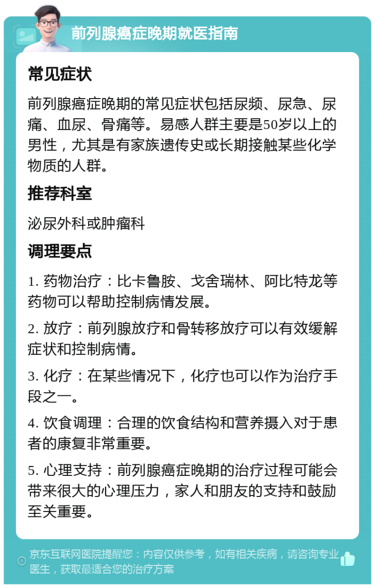 前列腺癌症晚期就医指南 常见症状 前列腺癌症晚期的常见症状包括尿频、尿急、尿痛、血尿、骨痛等。易感人群主要是50岁以上的男性，尤其是有家族遗传史或长期接触某些化学物质的人群。 推荐科室 泌尿外科或肿瘤科 调理要点 1. 药物治疗：比卡鲁胺、戈舍瑞林、阿比特龙等药物可以帮助控制病情发展。 2. 放疗：前列腺放疗和骨转移放疗可以有效缓解症状和控制病情。 3. 化疗：在某些情况下，化疗也可以作为治疗手段之一。 4. 饮食调理：合理的饮食结构和营养摄入对于患者的康复非常重要。 5. 心理支持：前列腺癌症晚期的治疗过程可能会带来很大的心理压力，家人和朋友的支持和鼓励至关重要。