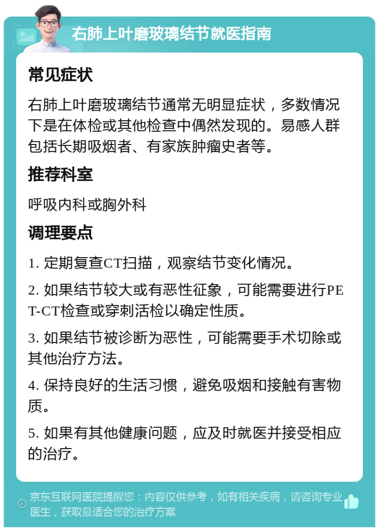 右肺上叶磨玻璃结节就医指南 常见症状 右肺上叶磨玻璃结节通常无明显症状，多数情况下是在体检或其他检查中偶然发现的。易感人群包括长期吸烟者、有家族肿瘤史者等。 推荐科室 呼吸内科或胸外科 调理要点 1. 定期复查CT扫描，观察结节变化情况。 2. 如果结节较大或有恶性征象，可能需要进行PET-CT检查或穿刺活检以确定性质。 3. 如果结节被诊断为恶性，可能需要手术切除或其他治疗方法。 4. 保持良好的生活习惯，避免吸烟和接触有害物质。 5. 如果有其他健康问题，应及时就医并接受相应的治疗。