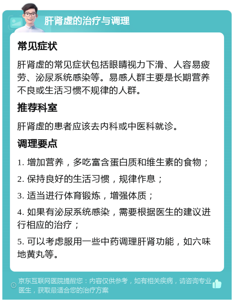 肝肾虚的治疗与调理 常见症状 肝肾虚的常见症状包括眼睛视力下滑、人容易疲劳、泌尿系统感染等。易感人群主要是长期营养不良或生活习惯不规律的人群。 推荐科室 肝肾虚的患者应该去内科或中医科就诊。 调理要点 1. 增加营养，多吃富含蛋白质和维生素的食物； 2. 保持良好的生活习惯，规律作息； 3. 适当进行体育锻炼，增强体质； 4. 如果有泌尿系统感染，需要根据医生的建议进行相应的治疗； 5. 可以考虑服用一些中药调理肝肾功能，如六味地黄丸等。