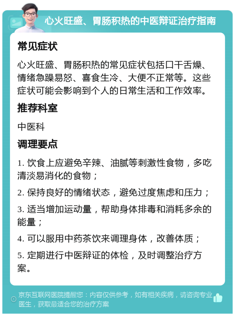 心火旺盛、胃肠积热的中医辩证治疗指南 常见症状 心火旺盛、胃肠积热的常见症状包括口干舌燥、情绪急躁易怒、喜食生冷、大便不正常等。这些症状可能会影响到个人的日常生活和工作效率。 推荐科室 中医科 调理要点 1. 饮食上应避免辛辣、油腻等刺激性食物，多吃清淡易消化的食物； 2. 保持良好的情绪状态，避免过度焦虑和压力； 3. 适当增加运动量，帮助身体排毒和消耗多余的能量； 4. 可以服用中药茶饮来调理身体，改善体质； 5. 定期进行中医辩证的体检，及时调整治疗方案。