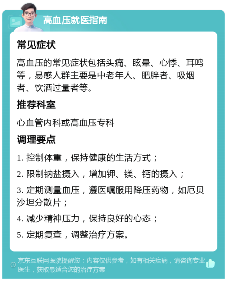 高血压就医指南 常见症状 高血压的常见症状包括头痛、眩晕、心悸、耳鸣等，易感人群主要是中老年人、肥胖者、吸烟者、饮酒过量者等。 推荐科室 心血管内科或高血压专科 调理要点 1. 控制体重，保持健康的生活方式； 2. 限制钠盐摄入，增加钾、镁、钙的摄入； 3. 定期测量血压，遵医嘱服用降压药物，如厄贝沙坦分散片； 4. 减少精神压力，保持良好的心态； 5. 定期复查，调整治疗方案。