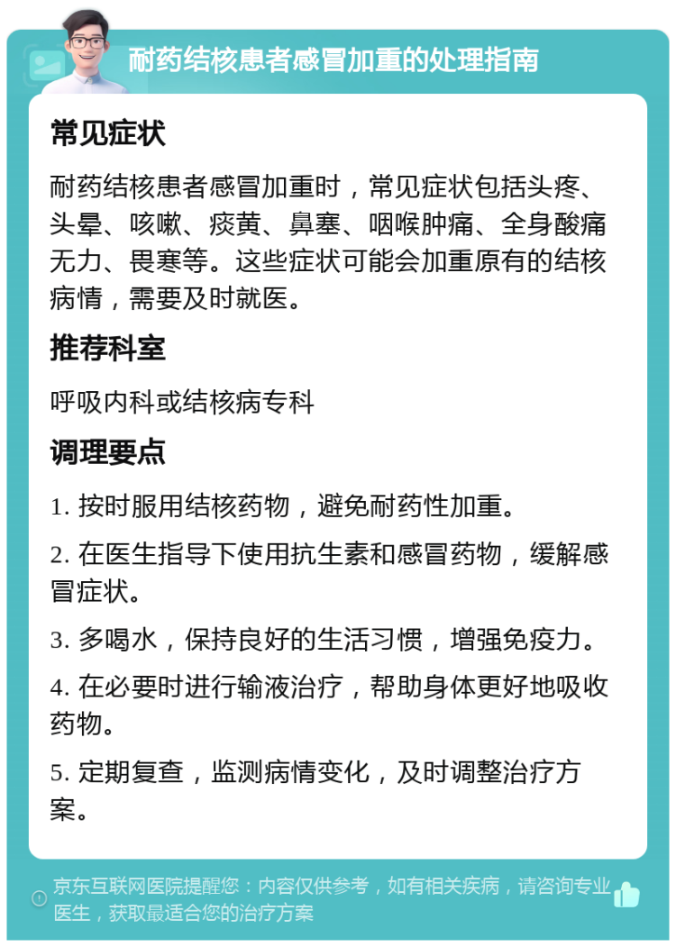 耐药结核患者感冒加重的处理指南 常见症状 耐药结核患者感冒加重时，常见症状包括头疼、头晕、咳嗽、痰黄、鼻塞、咽喉肿痛、全身酸痛无力、畏寒等。这些症状可能会加重原有的结核病情，需要及时就医。 推荐科室 呼吸内科或结核病专科 调理要点 1. 按时服用结核药物，避免耐药性加重。 2. 在医生指导下使用抗生素和感冒药物，缓解感冒症状。 3. 多喝水，保持良好的生活习惯，增强免疫力。 4. 在必要时进行输液治疗，帮助身体更好地吸收药物。 5. 定期复查，监测病情变化，及时调整治疗方案。