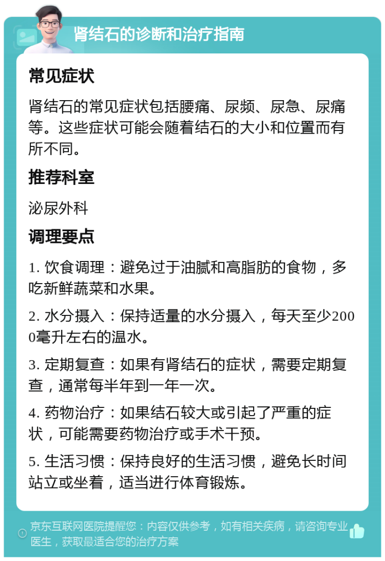 肾结石的诊断和治疗指南 常见症状 肾结石的常见症状包括腰痛、尿频、尿急、尿痛等。这些症状可能会随着结石的大小和位置而有所不同。 推荐科室 泌尿外科 调理要点 1. 饮食调理：避免过于油腻和高脂肪的食物，多吃新鲜蔬菜和水果。 2. 水分摄入：保持适量的水分摄入，每天至少2000毫升左右的温水。 3. 定期复查：如果有肾结石的症状，需要定期复查，通常每半年到一年一次。 4. 药物治疗：如果结石较大或引起了严重的症状，可能需要药物治疗或手术干预。 5. 生活习惯：保持良好的生活习惯，避免长时间站立或坐着，适当进行体育锻炼。