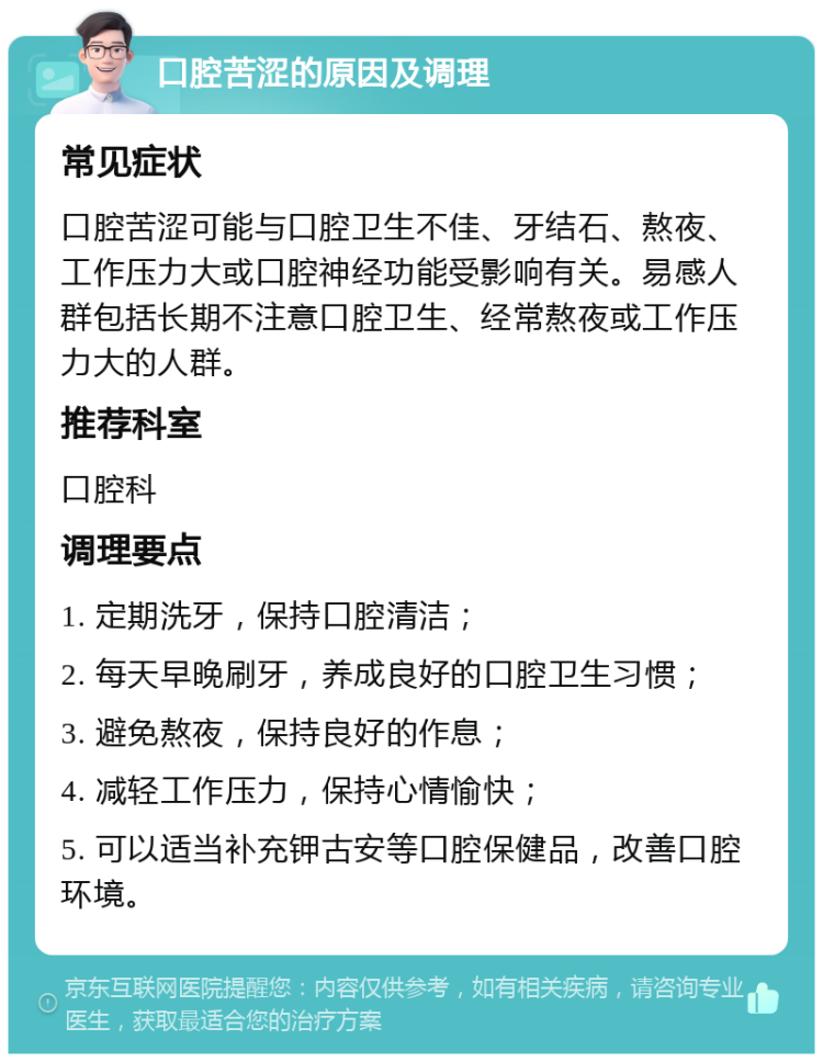 口腔苦涩的原因及调理 常见症状 口腔苦涩可能与口腔卫生不佳、牙结石、熬夜、工作压力大或口腔神经功能受影响有关。易感人群包括长期不注意口腔卫生、经常熬夜或工作压力大的人群。 推荐科室 口腔科 调理要点 1. 定期洗牙，保持口腔清洁； 2. 每天早晚刷牙，养成良好的口腔卫生习惯； 3. 避免熬夜，保持良好的作息； 4. 减轻工作压力，保持心情愉快； 5. 可以适当补充钾古安等口腔保健品，改善口腔环境。