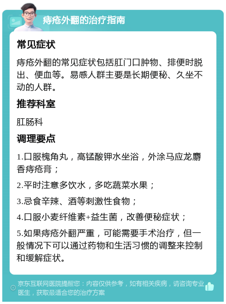 痔疮外翻的治疗指南 常见症状 痔疮外翻的常见症状包括肛门口肿物、排便时脱出、便血等。易感人群主要是长期便秘、久坐不动的人群。 推荐科室 肛肠科 调理要点 1.口服槐角丸，高锰酸钾水坐浴，外涂马应龙麝香痔疮膏； 2.平时注意多饮水，多吃蔬菜水果； 3.忌食辛辣、酒等刺激性食物； 4.口服小麦纤维素+益生菌，改善便秘症状； 5.如果痔疮外翻严重，可能需要手术治疗，但一般情况下可以通过药物和生活习惯的调整来控制和缓解症状。