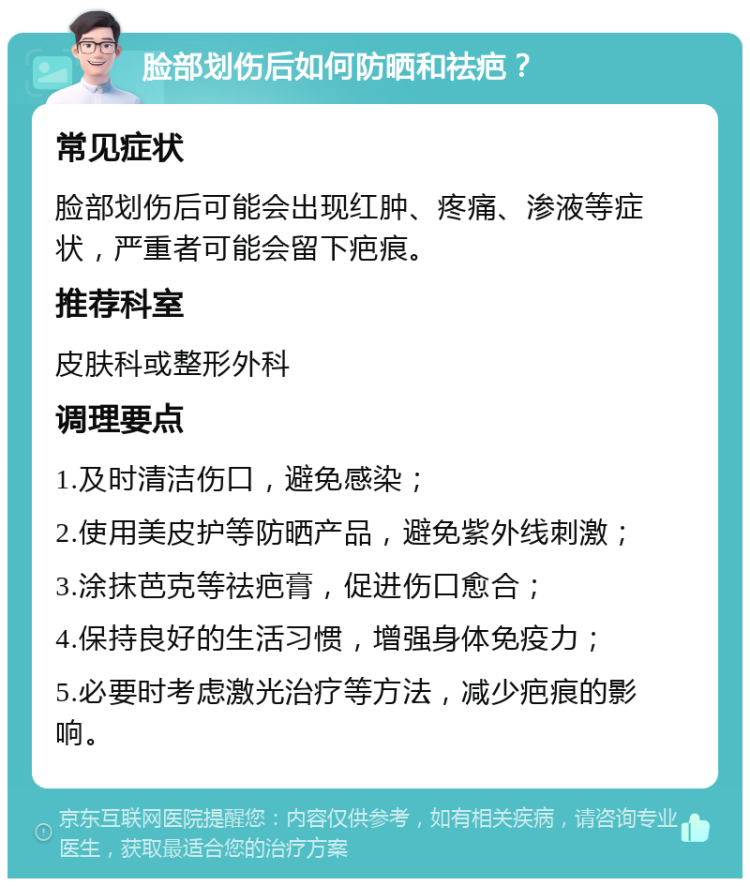 脸部划伤后如何防晒和祛疤？ 常见症状 脸部划伤后可能会出现红肿、疼痛、渗液等症状，严重者可能会留下疤痕。 推荐科室 皮肤科或整形外科 调理要点 1.及时清洁伤口，避免感染； 2.使用美皮护等防晒产品，避免紫外线刺激； 3.涂抹芭克等祛疤膏，促进伤口愈合； 4.保持良好的生活习惯，增强身体免疫力； 5.必要时考虑激光治疗等方法，减少疤痕的影响。