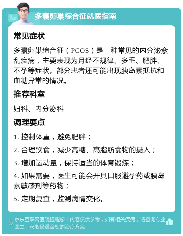 多囊卵巢综合征就医指南 常见症状 多囊卵巢综合征（PCOS）是一种常见的内分泌紊乱疾病，主要表现为月经不规律、多毛、肥胖、不孕等症状。部分患者还可能出现胰岛素抵抗和血糖异常的情况。 推荐科室 妇科、内分泌科 调理要点 1. 控制体重，避免肥胖； 2. 合理饮食，减少高糖、高脂肪食物的摄入； 3. 增加运动量，保持适当的体育锻炼； 4. 如果需要，医生可能会开具口服避孕药或胰岛素敏感剂等药物； 5. 定期复查，监测病情变化。