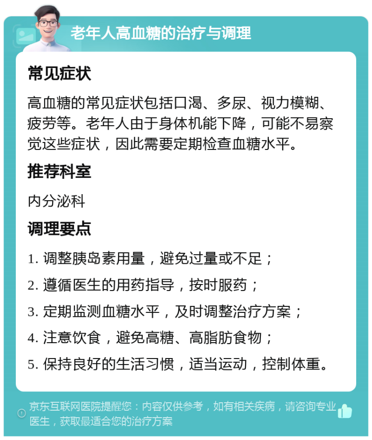 老年人高血糖的治疗与调理 常见症状 高血糖的常见症状包括口渴、多尿、视力模糊、疲劳等。老年人由于身体机能下降，可能不易察觉这些症状，因此需要定期检查血糖水平。 推荐科室 内分泌科 调理要点 1. 调整胰岛素用量，避免过量或不足； 2. 遵循医生的用药指导，按时服药； 3. 定期监测血糖水平，及时调整治疗方案； 4. 注意饮食，避免高糖、高脂肪食物； 5. 保持良好的生活习惯，适当运动，控制体重。