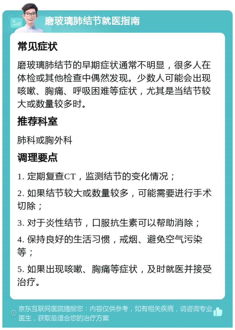 磨玻璃肺结节就医指南 常见症状 磨玻璃肺结节的早期症状通常不明显，很多人在体检或其他检查中偶然发现。少数人可能会出现咳嗽、胸痛、呼吸困难等症状，尤其是当结节较大或数量较多时。 推荐科室 肺科或胸外科 调理要点 1. 定期复查CT，监测结节的变化情况； 2. 如果结节较大或数量较多，可能需要进行手术切除； 3. 对于炎性结节，口服抗生素可以帮助消除； 4. 保持良好的生活习惯，戒烟、避免空气污染等； 5. 如果出现咳嗽、胸痛等症状，及时就医并接受治疗。