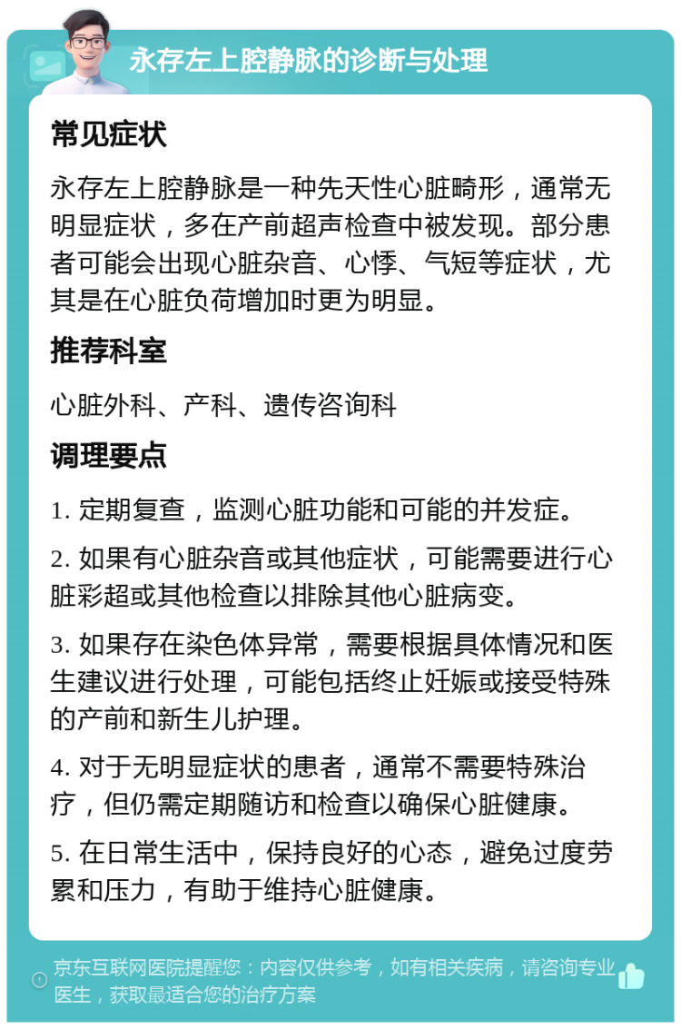 永存左上腔静脉的诊断与处理 常见症状 永存左上腔静脉是一种先天性心脏畸形，通常无明显症状，多在产前超声检查中被发现。部分患者可能会出现心脏杂音、心悸、气短等症状，尤其是在心脏负荷增加时更为明显。 推荐科室 心脏外科、产科、遗传咨询科 调理要点 1. 定期复查，监测心脏功能和可能的并发症。 2. 如果有心脏杂音或其他症状，可能需要进行心脏彩超或其他检查以排除其他心脏病变。 3. 如果存在染色体异常，需要根据具体情况和医生建议进行处理，可能包括终止妊娠或接受特殊的产前和新生儿护理。 4. 对于无明显症状的患者，通常不需要特殊治疗，但仍需定期随访和检查以确保心脏健康。 5. 在日常生活中，保持良好的心态，避免过度劳累和压力，有助于维持心脏健康。