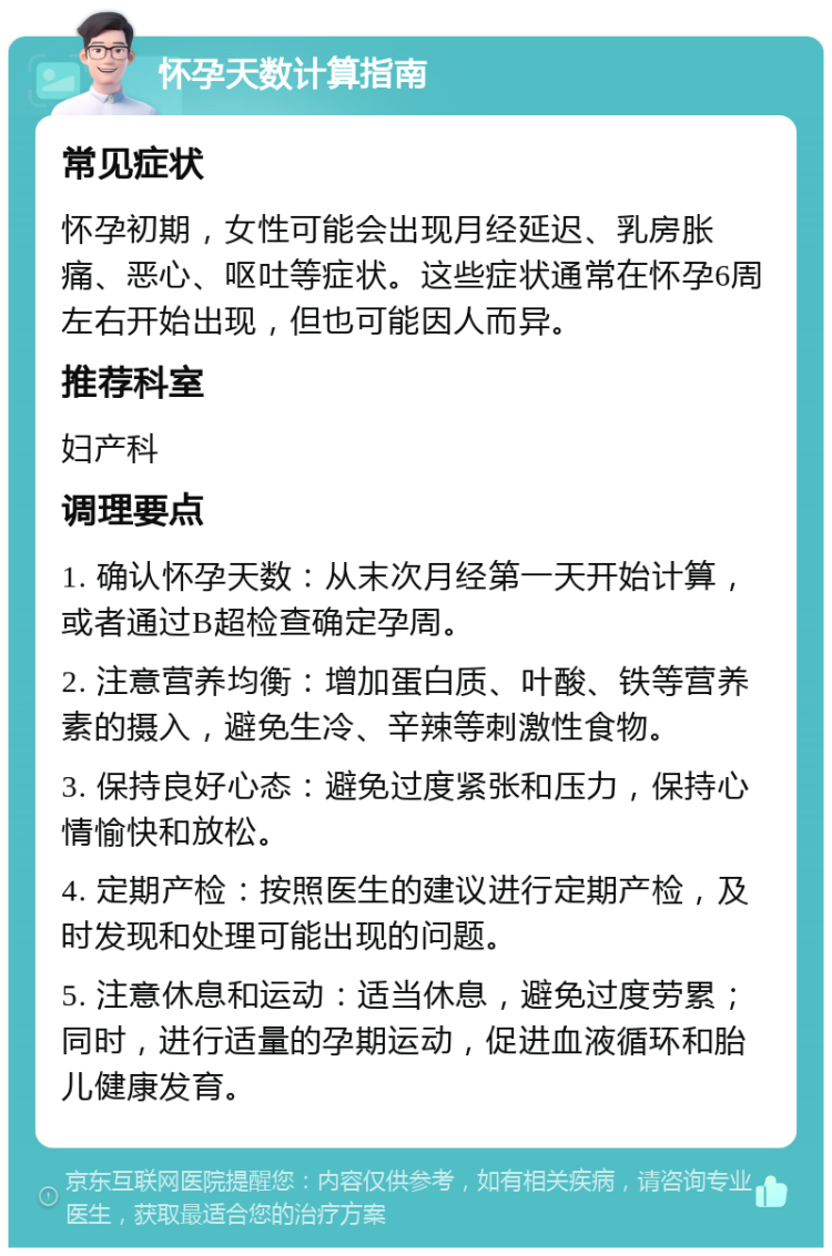 怀孕天数计算指南 常见症状 怀孕初期，女性可能会出现月经延迟、乳房胀痛、恶心、呕吐等症状。这些症状通常在怀孕6周左右开始出现，但也可能因人而异。 推荐科室 妇产科 调理要点 1. 确认怀孕天数：从末次月经第一天开始计算，或者通过B超检查确定孕周。 2. 注意营养均衡：增加蛋白质、叶酸、铁等营养素的摄入，避免生冷、辛辣等刺激性食物。 3. 保持良好心态：避免过度紧张和压力，保持心情愉快和放松。 4. 定期产检：按照医生的建议进行定期产检，及时发现和处理可能出现的问题。 5. 注意休息和运动：适当休息，避免过度劳累；同时，进行适量的孕期运动，促进血液循环和胎儿健康发育。