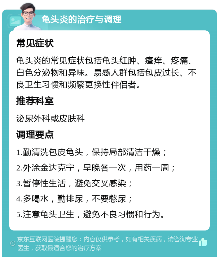 龟头炎的治疗与调理 常见症状 龟头炎的常见症状包括龟头红肿、瘙痒、疼痛、白色分泌物和异味。易感人群包括包皮过长、不良卫生习惯和频繁更换性伴侣者。 推荐科室 泌尿外科或皮肤科 调理要点 1.勤清洗包皮龟头，保持局部清洁干燥； 2.外涂金达克宁，早晚各一次，用药一周； 3.暂停性生活，避免交叉感染； 4.多喝水，勤排尿，不要憋尿； 5.注意龟头卫生，避免不良习惯和行为。