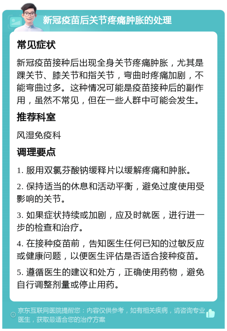 新冠疫苗后关节疼痛肿胀的处理 常见症状 新冠疫苗接种后出现全身关节疼痛肿胀，尤其是踝关节、膝关节和指关节，弯曲时疼痛加剧，不能弯曲过多。这种情况可能是疫苗接种后的副作用，虽然不常见，但在一些人群中可能会发生。 推荐科室 风湿免疫科 调理要点 1. 服用双氯芬酸钠缓释片以缓解疼痛和肿胀。 2. 保持适当的休息和活动平衡，避免过度使用受影响的关节。 3. 如果症状持续或加剧，应及时就医，进行进一步的检查和治疗。 4. 在接种疫苗前，告知医生任何已知的过敏反应或健康问题，以便医生评估是否适合接种疫苗。 5. 遵循医生的建议和处方，正确使用药物，避免自行调整剂量或停止用药。