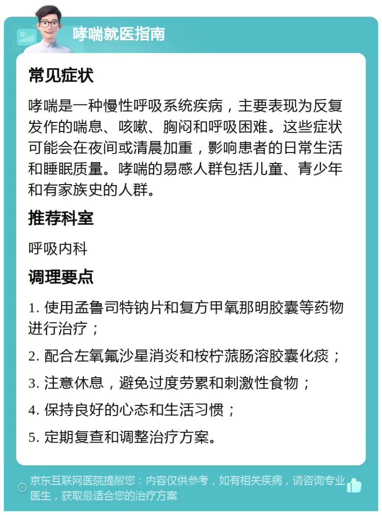 哮喘就医指南 常见症状 哮喘是一种慢性呼吸系统疾病，主要表现为反复发作的喘息、咳嗽、胸闷和呼吸困难。这些症状可能会在夜间或清晨加重，影响患者的日常生活和睡眠质量。哮喘的易感人群包括儿童、青少年和有家族史的人群。 推荐科室 呼吸内科 调理要点 1. 使用孟鲁司特钠片和复方甲氧那明胶囊等药物进行治疗； 2. 配合左氧氟沙星消炎和桉柠蒎肠溶胶囊化痰； 3. 注意休息，避免过度劳累和刺激性食物； 4. 保持良好的心态和生活习惯； 5. 定期复查和调整治疗方案。