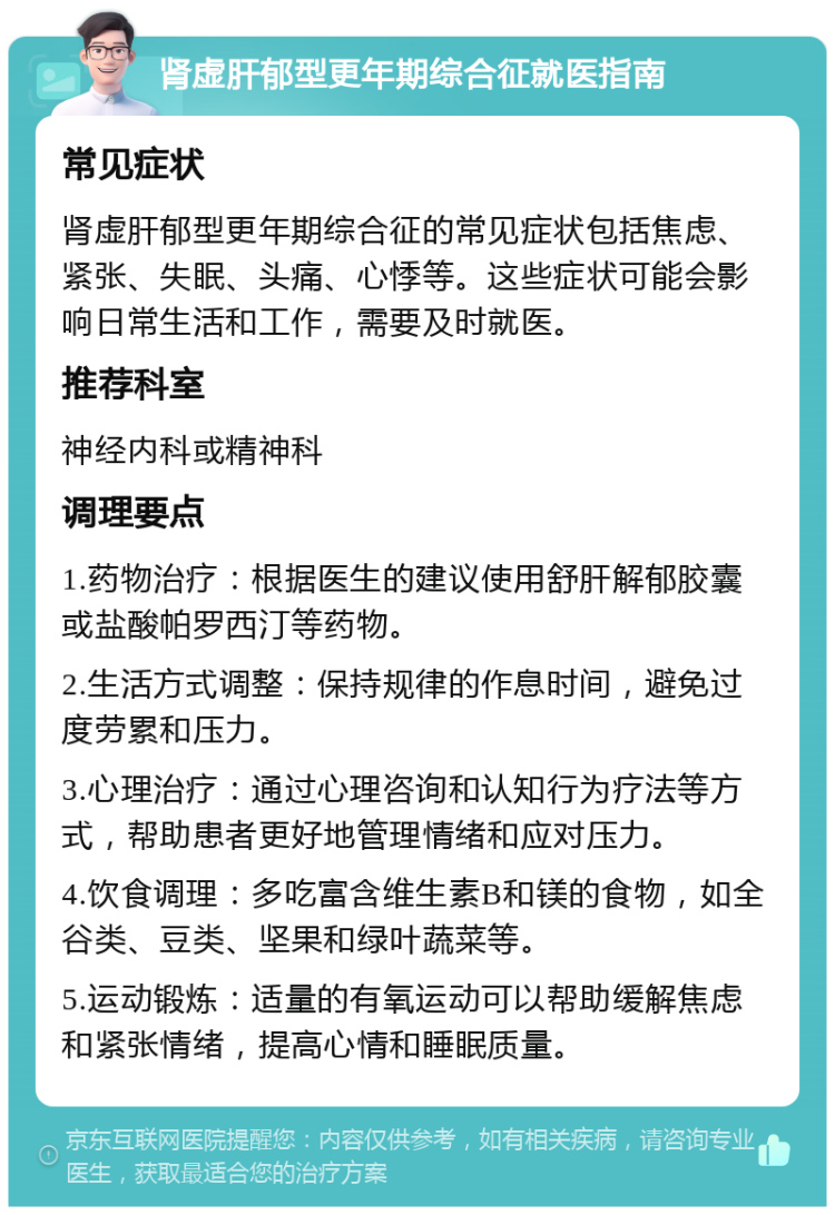 肾虚肝郁型更年期综合征就医指南 常见症状 肾虚肝郁型更年期综合征的常见症状包括焦虑、紧张、失眠、头痛、心悸等。这些症状可能会影响日常生活和工作，需要及时就医。 推荐科室 神经内科或精神科 调理要点 1.药物治疗：根据医生的建议使用舒肝解郁胶囊或盐酸帕罗西汀等药物。 2.生活方式调整：保持规律的作息时间，避免过度劳累和压力。 3.心理治疗：通过心理咨询和认知行为疗法等方式，帮助患者更好地管理情绪和应对压力。 4.饮食调理：多吃富含维生素B和镁的食物，如全谷类、豆类、坚果和绿叶蔬菜等。 5.运动锻炼：适量的有氧运动可以帮助缓解焦虑和紧张情绪，提高心情和睡眠质量。