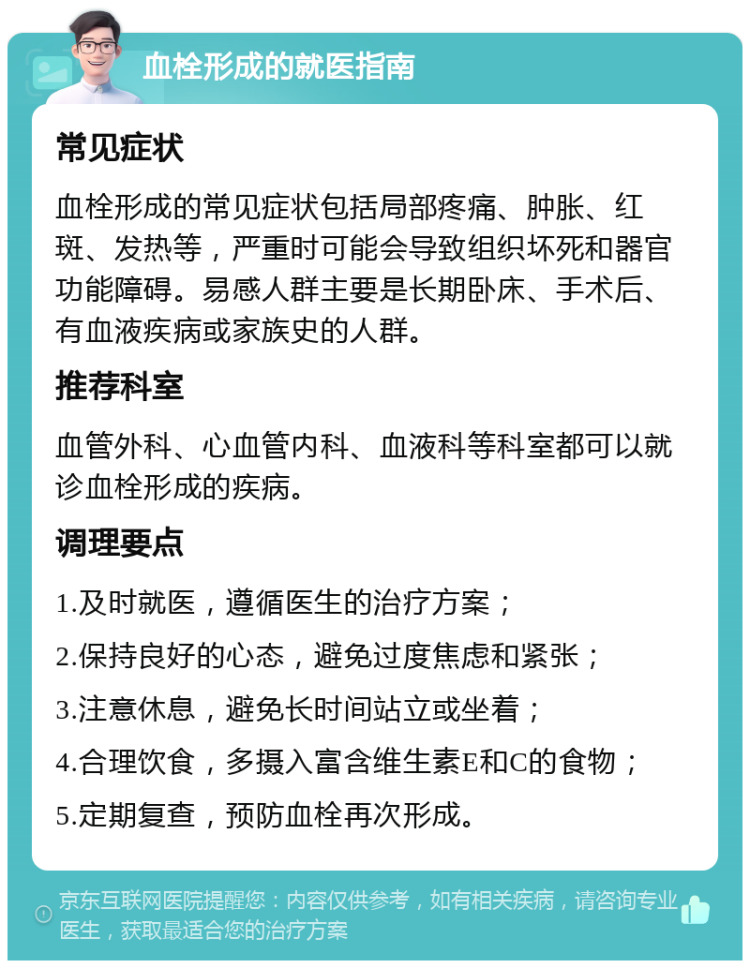 血栓形成的就医指南 常见症状 血栓形成的常见症状包括局部疼痛、肿胀、红斑、发热等，严重时可能会导致组织坏死和器官功能障碍。易感人群主要是长期卧床、手术后、有血液疾病或家族史的人群。 推荐科室 血管外科、心血管内科、血液科等科室都可以就诊血栓形成的疾病。 调理要点 1.及时就医，遵循医生的治疗方案； 2.保持良好的心态，避免过度焦虑和紧张； 3.注意休息，避免长时间站立或坐着； 4.合理饮食，多摄入富含维生素E和C的食物； 5.定期复查，预防血栓再次形成。