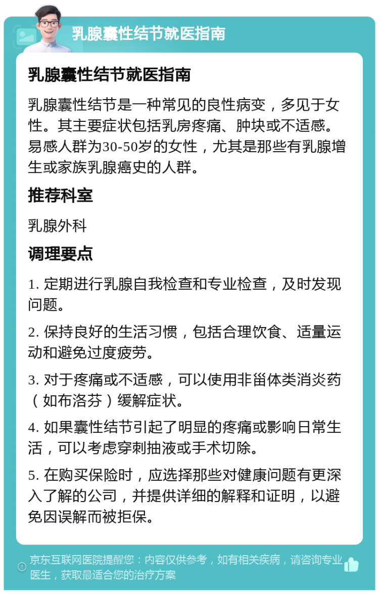 乳腺囊性结节就医指南 乳腺囊性结节就医指南 乳腺囊性结节是一种常见的良性病变，多见于女性。其主要症状包括乳房疼痛、肿块或不适感。易感人群为30-50岁的女性，尤其是那些有乳腺增生或家族乳腺癌史的人群。 推荐科室 乳腺外科 调理要点 1. 定期进行乳腺自我检查和专业检查，及时发现问题。 2. 保持良好的生活习惯，包括合理饮食、适量运动和避免过度疲劳。 3. 对于疼痛或不适感，可以使用非甾体类消炎药（如布洛芬）缓解症状。 4. 如果囊性结节引起了明显的疼痛或影响日常生活，可以考虑穿刺抽液或手术切除。 5. 在购买保险时，应选择那些对健康问题有更深入了解的公司，并提供详细的解释和证明，以避免因误解而被拒保。