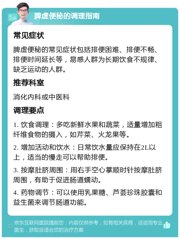 脾虚便秘的调理指南 常见症状 脾虚便秘的常见症状包括排便困难、排便不畅、排便时间延长等，易感人群为长期饮食不规律、缺乏运动的人群。 推荐科室 消化内科或中医科 调理要点 1. 饮食调理：多吃新鲜水果和蔬菜，适量增加粗纤维食物的摄入，如芹菜、火龙果等。 2. 增加活动和饮水：日常饮水量应保持在2L以上，适当的慢走可以帮助排便。 3. 按摩肚脐周围：用右手空心掌顺时针按摩肚脐周围，有助于促进肠道蠕动。 4. 药物调节：可以使用乳果糖、芦荟珍珠胶囊和益生菌来调节肠道功能。