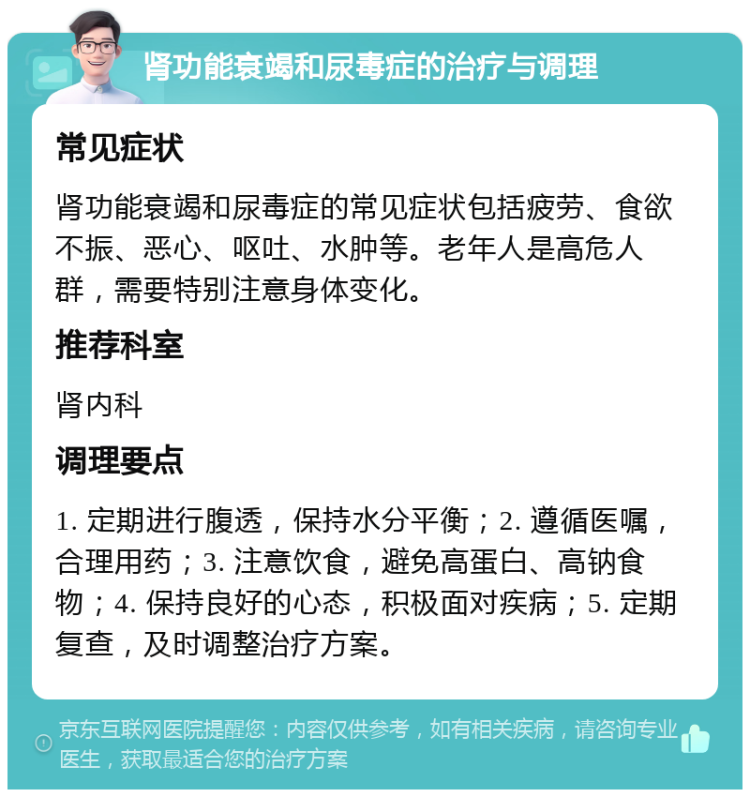 肾功能衰竭和尿毒症的治疗与调理 常见症状 肾功能衰竭和尿毒症的常见症状包括疲劳、食欲不振、恶心、呕吐、水肿等。老年人是高危人群，需要特别注意身体变化。 推荐科室 肾内科 调理要点 1. 定期进行腹透，保持水分平衡；2. 遵循医嘱，合理用药；3. 注意饮食，避免高蛋白、高钠食物；4. 保持良好的心态，积极面对疾病；5. 定期复查，及时调整治疗方案。