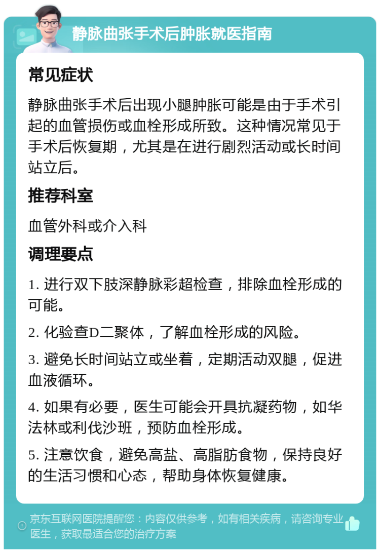 静脉曲张手术后肿胀就医指南 常见症状 静脉曲张手术后出现小腿肿胀可能是由于手术引起的血管损伤或血栓形成所致。这种情况常见于手术后恢复期，尤其是在进行剧烈活动或长时间站立后。 推荐科室 血管外科或介入科 调理要点 1. 进行双下肢深静脉彩超检查，排除血栓形成的可能。 2. 化验查D二聚体，了解血栓形成的风险。 3. 避免长时间站立或坐着，定期活动双腿，促进血液循环。 4. 如果有必要，医生可能会开具抗凝药物，如华法林或利伐沙班，预防血栓形成。 5. 注意饮食，避免高盐、高脂肪食物，保持良好的生活习惯和心态，帮助身体恢复健康。