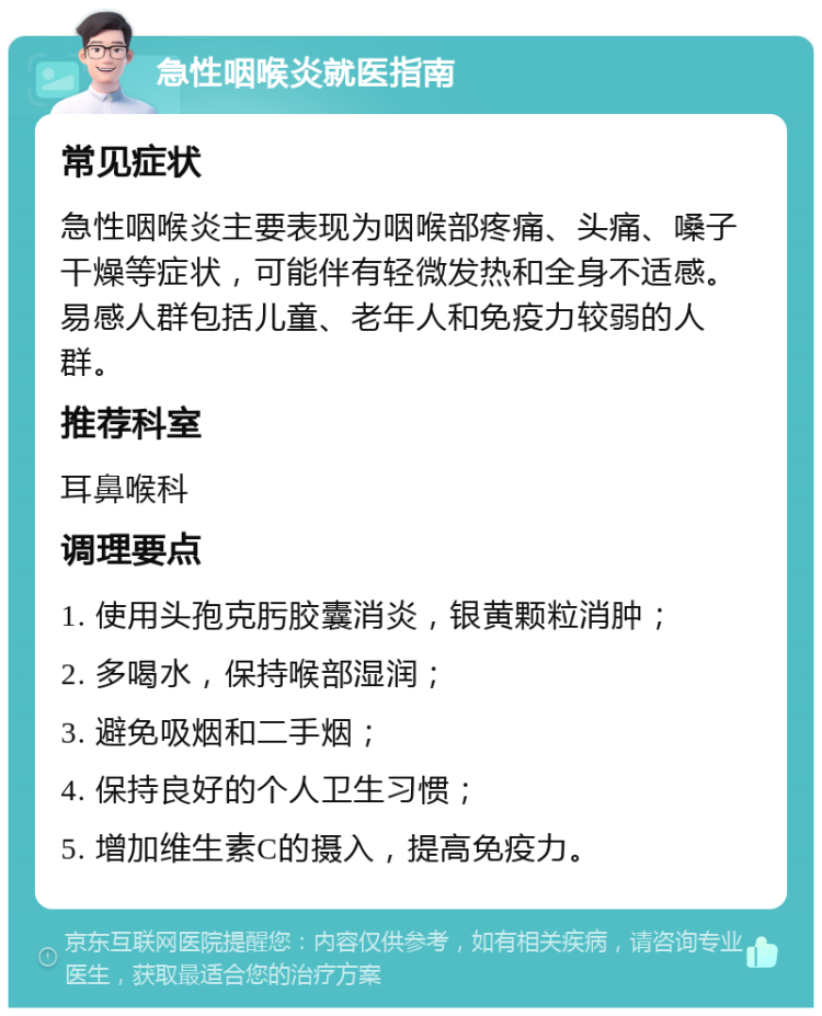 急性咽喉炎就医指南 常见症状 急性咽喉炎主要表现为咽喉部疼痛、头痛、嗓子干燥等症状，可能伴有轻微发热和全身不适感。易感人群包括儿童、老年人和免疫力较弱的人群。 推荐科室 耳鼻喉科 调理要点 1. 使用头孢克肟胶囊消炎，银黄颗粒消肿； 2. 多喝水，保持喉部湿润； 3. 避免吸烟和二手烟； 4. 保持良好的个人卫生习惯； 5. 增加维生素C的摄入，提高免疫力。