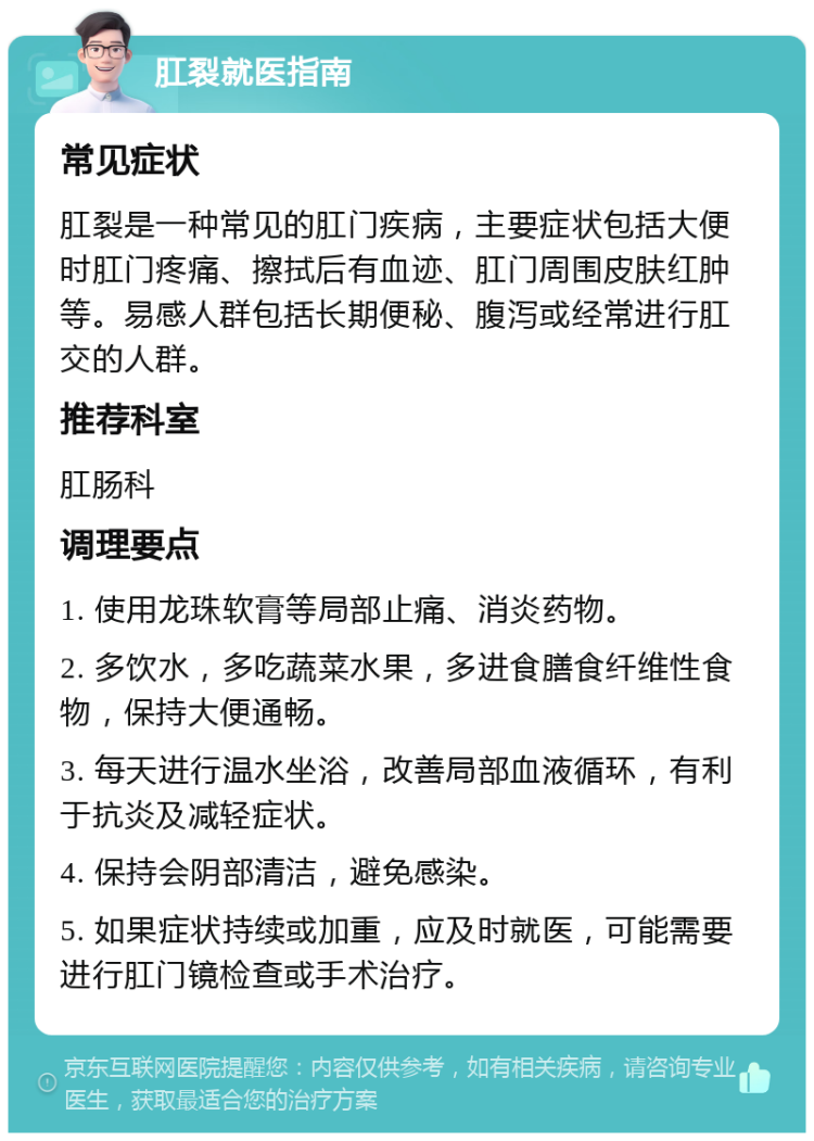 肛裂就医指南 常见症状 肛裂是一种常见的肛门疾病，主要症状包括大便时肛门疼痛、擦拭后有血迹、肛门周围皮肤红肿等。易感人群包括长期便秘、腹泻或经常进行肛交的人群。 推荐科室 肛肠科 调理要点 1. 使用龙珠软膏等局部止痛、消炎药物。 2. 多饮水，多吃蔬菜水果，多进食膳食纤维性食物，保持大便通畅。 3. 每天进行温水坐浴，改善局部血液循环，有利于抗炎及减轻症状。 4. 保持会阴部清洁，避免感染。 5. 如果症状持续或加重，应及时就医，可能需要进行肛门镜检查或手术治疗。