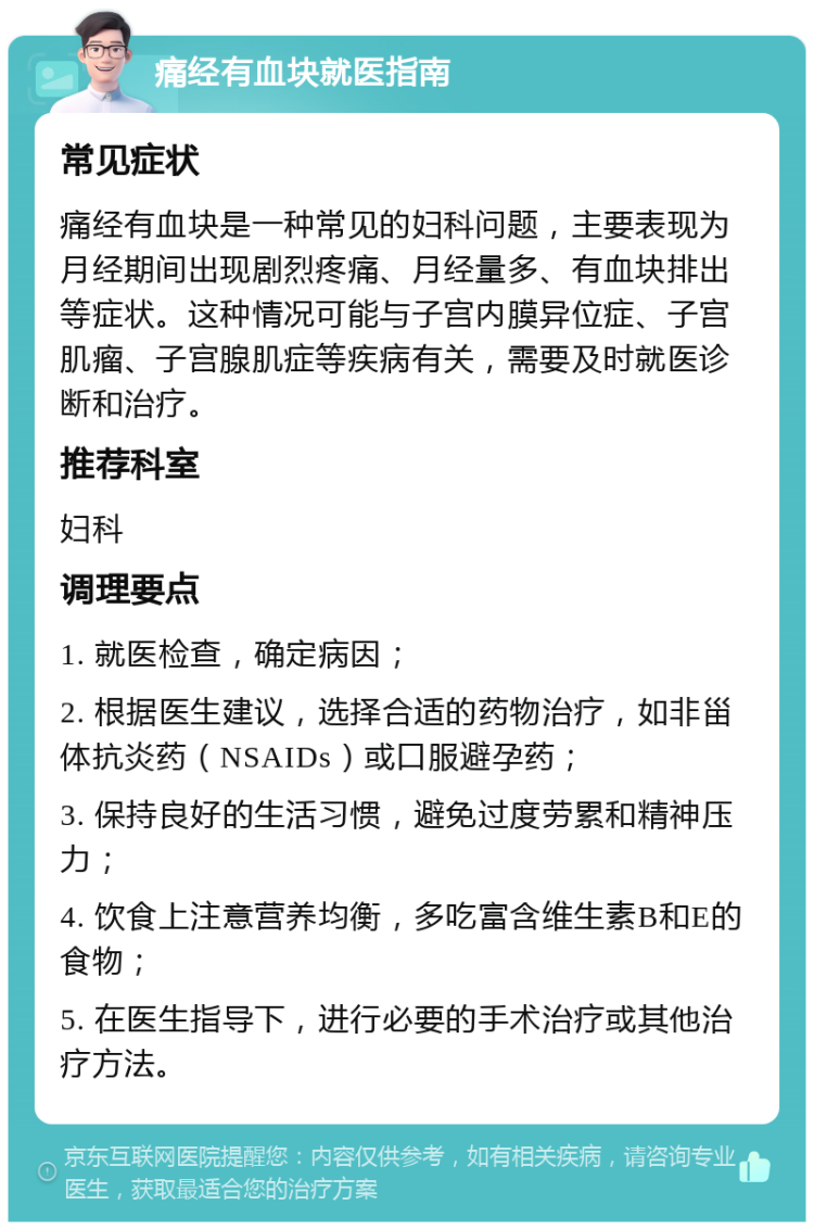 痛经有血块就医指南 常见症状 痛经有血块是一种常见的妇科问题，主要表现为月经期间出现剧烈疼痛、月经量多、有血块排出等症状。这种情况可能与子宫内膜异位症、子宫肌瘤、子宫腺肌症等疾病有关，需要及时就医诊断和治疗。 推荐科室 妇科 调理要点 1. 就医检查，确定病因； 2. 根据医生建议，选择合适的药物治疗，如非甾体抗炎药（NSAIDs）或口服避孕药； 3. 保持良好的生活习惯，避免过度劳累和精神压力； 4. 饮食上注意营养均衡，多吃富含维生素B和E的食物； 5. 在医生指导下，进行必要的手术治疗或其他治疗方法。