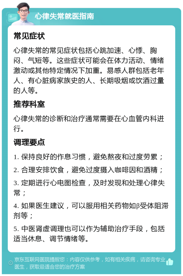 心律失常就医指南 常见症状 心律失常的常见症状包括心跳加速、心悸、胸闷、气短等。这些症状可能会在体力活动、情绪激动或其他特定情况下加重。易感人群包括老年人、有心脏病家族史的人、长期吸烟或饮酒过量的人等。 推荐科室 心律失常的诊断和治疗通常需要在心血管内科进行。 调理要点 1. 保持良好的作息习惯，避免熬夜和过度劳累； 2. 合理安排饮食，避免过度摄入咖啡因和酒精； 3. 定期进行心电图检查，及时发现和处理心律失常； 4. 如果医生建议，可以服用相关药物如β受体阻滞剂等； 5. 中医肾虚调理也可以作为辅助治疗手段，包括适当休息、调节情绪等。