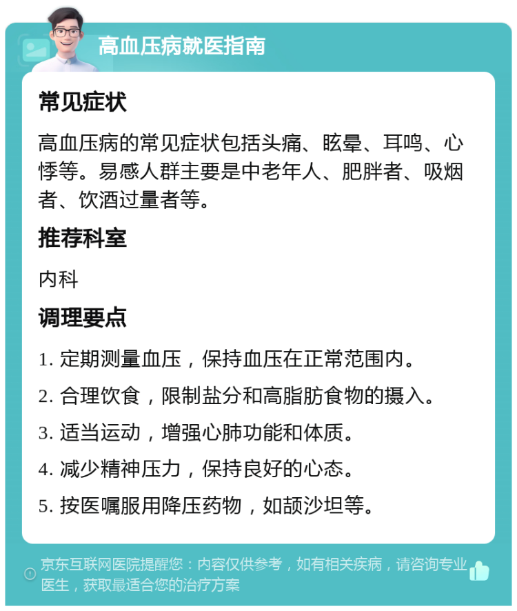 高血压病就医指南 常见症状 高血压病的常见症状包括头痛、眩晕、耳鸣、心悸等。易感人群主要是中老年人、肥胖者、吸烟者、饮酒过量者等。 推荐科室 内科 调理要点 1. 定期测量血压，保持血压在正常范围内。 2. 合理饮食，限制盐分和高脂肪食物的摄入。 3. 适当运动，增强心肺功能和体质。 4. 减少精神压力，保持良好的心态。 5. 按医嘱服用降压药物，如颉沙坦等。