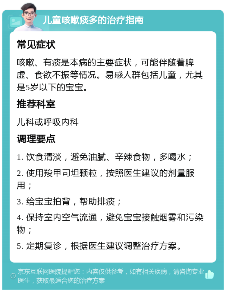 儿童咳嗽痰多的治疗指南 常见症状 咳嗽、有痰是本病的主要症状，可能伴随着脾虚、食欲不振等情况。易感人群包括儿童，尤其是5岁以下的宝宝。 推荐科室 儿科或呼吸内科 调理要点 1. 饮食清淡，避免油腻、辛辣食物，多喝水； 2. 使用羧甲司坦颗粒，按照医生建议的剂量服用； 3. 给宝宝拍背，帮助排痰； 4. 保持室内空气流通，避免宝宝接触烟雾和污染物； 5. 定期复诊，根据医生建议调整治疗方案。