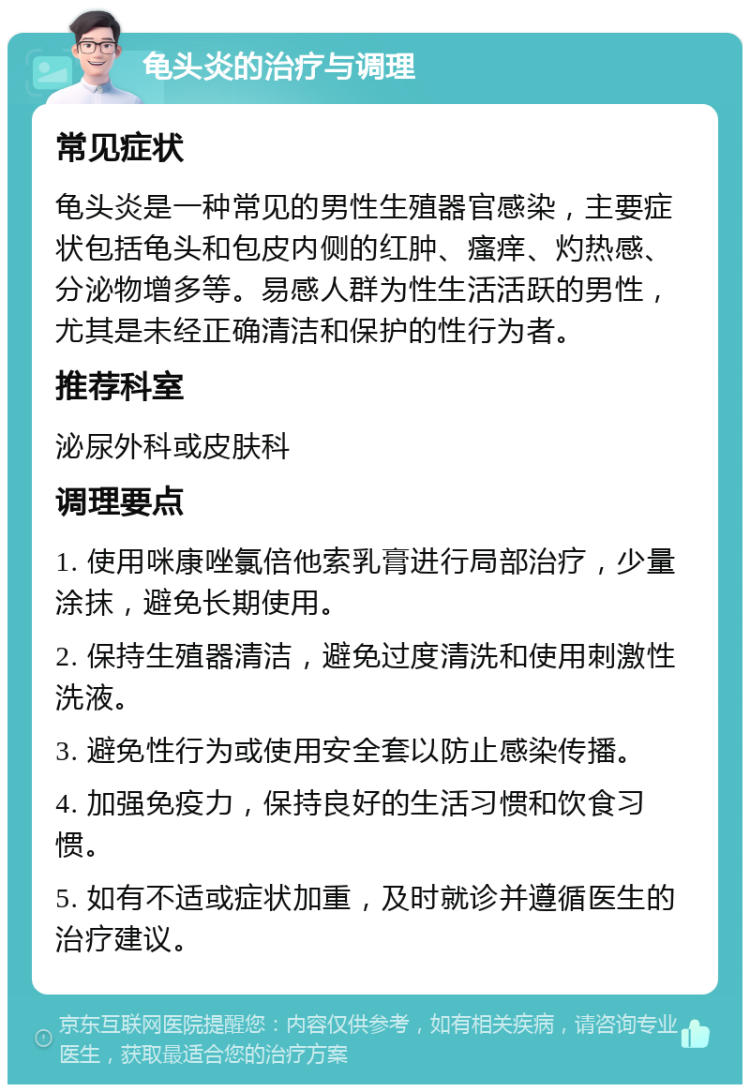 龟头炎的治疗与调理 常见症状 龟头炎是一种常见的男性生殖器官感染，主要症状包括龟头和包皮内侧的红肿、瘙痒、灼热感、分泌物增多等。易感人群为性生活活跃的男性，尤其是未经正确清洁和保护的性行为者。 推荐科室 泌尿外科或皮肤科 调理要点 1. 使用咪康唑氯倍他索乳膏进行局部治疗，少量涂抹，避免长期使用。 2. 保持生殖器清洁，避免过度清洗和使用刺激性洗液。 3. 避免性行为或使用安全套以防止感染传播。 4. 加强免疫力，保持良好的生活习惯和饮食习惯。 5. 如有不适或症状加重，及时就诊并遵循医生的治疗建议。