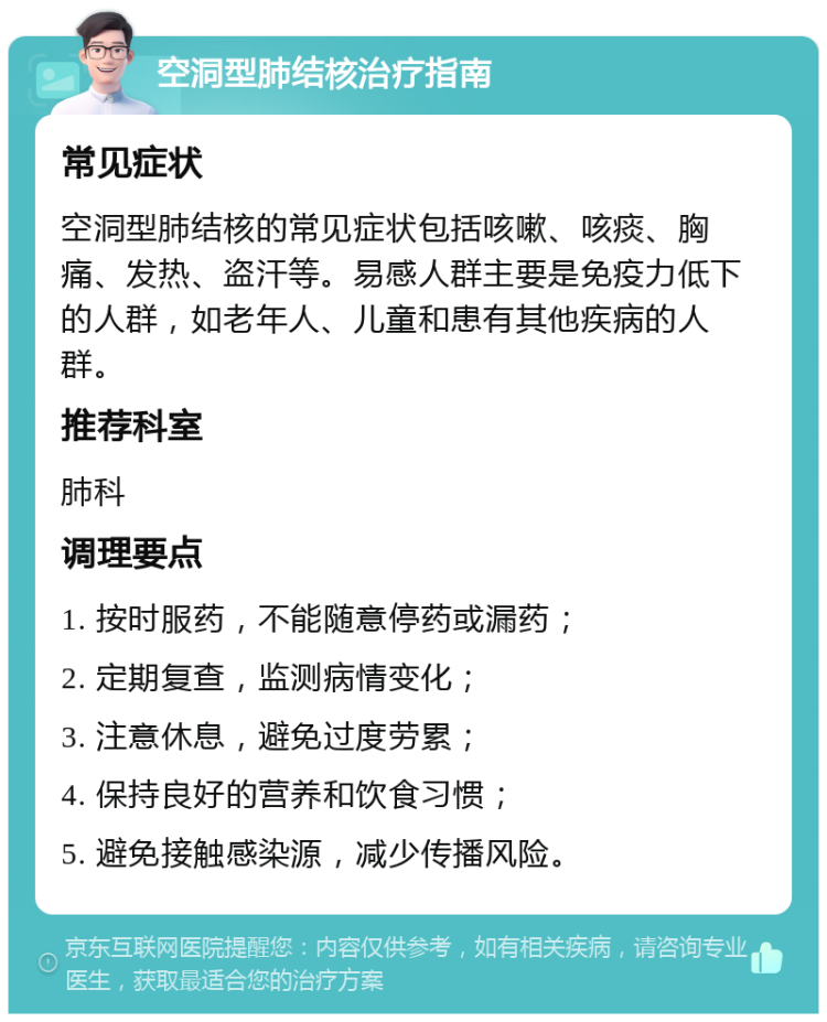 空洞型肺结核治疗指南 常见症状 空洞型肺结核的常见症状包括咳嗽、咳痰、胸痛、发热、盗汗等。易感人群主要是免疫力低下的人群，如老年人、儿童和患有其他疾病的人群。 推荐科室 肺科 调理要点 1. 按时服药，不能随意停药或漏药； 2. 定期复查，监测病情变化； 3. 注意休息，避免过度劳累； 4. 保持良好的营养和饮食习惯； 5. 避免接触感染源，减少传播风险。