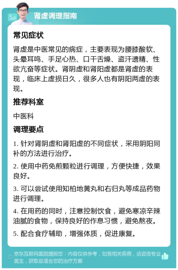 肾虚调理指南 常见症状 肾虚是中医常见的病症，主要表现为腰膝酸软、头晕耳鸣、手足心热、口干舌燥、盗汗遗精、性欲亢奋等症状。肾阴虚和肾阳虚都是肾虚的表现，临床上虚损日久，很多人也有阴阳两虚的表现。 推荐科室 中医科 调理要点 1. 针对肾阴虚和肾阳虚的不同症状，采用阴阳同补的方法进行治疗。 2. 使用中药免煎颗粒进行调理，方便快捷，效果良好。 3. 可以尝试使用知柏地黄丸和右归丸等成品药物进行调理。 4. 在用药的同时，注意控制饮食，避免寒凉辛辣油腻的食物，保持良好的作息习惯，避免熬夜。 5. 配合食疗辅助，增强体质，促进康复。