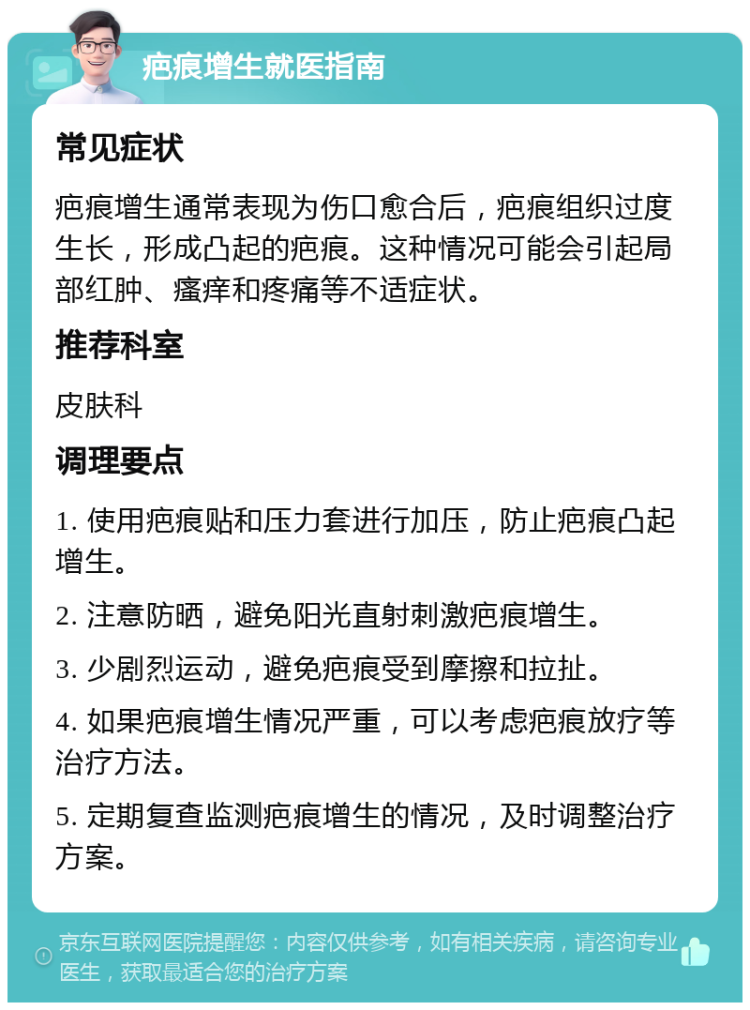 疤痕增生就医指南 常见症状 疤痕增生通常表现为伤口愈合后，疤痕组织过度生长，形成凸起的疤痕。这种情况可能会引起局部红肿、瘙痒和疼痛等不适症状。 推荐科室 皮肤科 调理要点 1. 使用疤痕贴和压力套进行加压，防止疤痕凸起增生。 2. 注意防晒，避免阳光直射刺激疤痕增生。 3. 少剧烈运动，避免疤痕受到摩擦和拉扯。 4. 如果疤痕增生情况严重，可以考虑疤痕放疗等治疗方法。 5. 定期复查监测疤痕增生的情况，及时调整治疗方案。