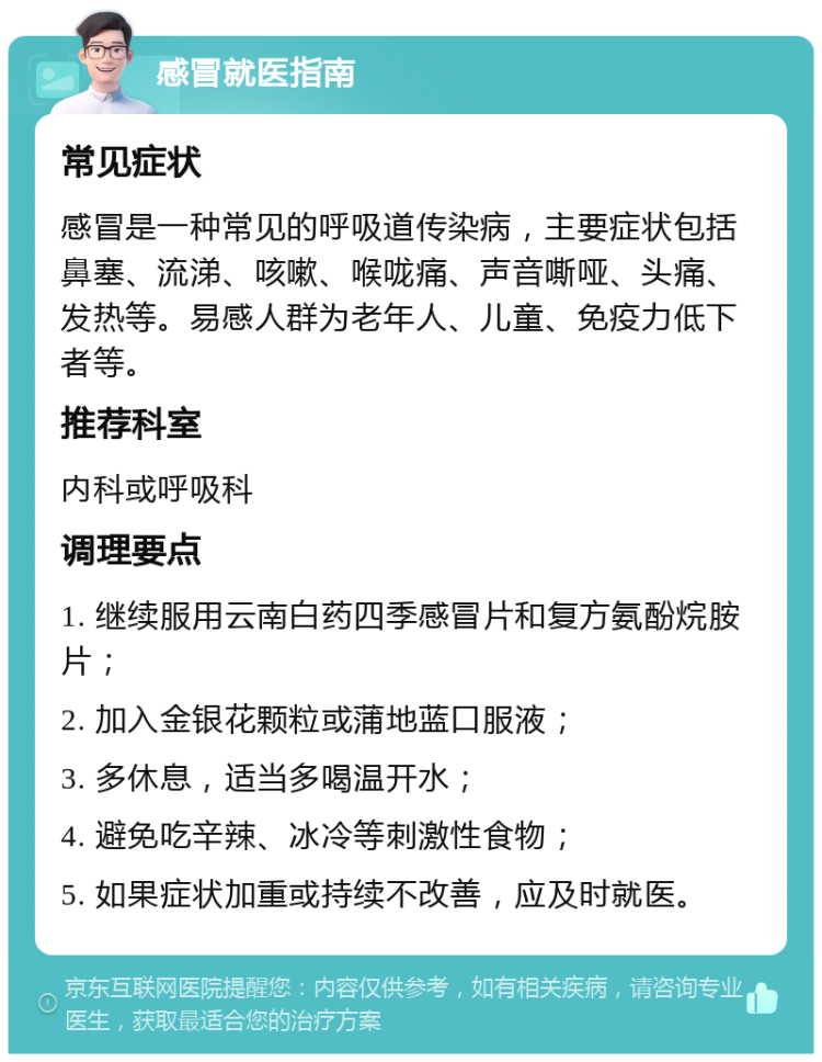 感冒就医指南 常见症状 感冒是一种常见的呼吸道传染病，主要症状包括鼻塞、流涕、咳嗽、喉咙痛、声音嘶哑、头痛、发热等。易感人群为老年人、儿童、免疫力低下者等。 推荐科室 内科或呼吸科 调理要点 1. 继续服用云南白药四季感冒片和复方氨酚烷胺片； 2. 加入金银花颗粒或蒲地蓝口服液； 3. 多休息，适当多喝温开水； 4. 避免吃辛辣、冰冷等刺激性食物； 5. 如果症状加重或持续不改善，应及时就医。