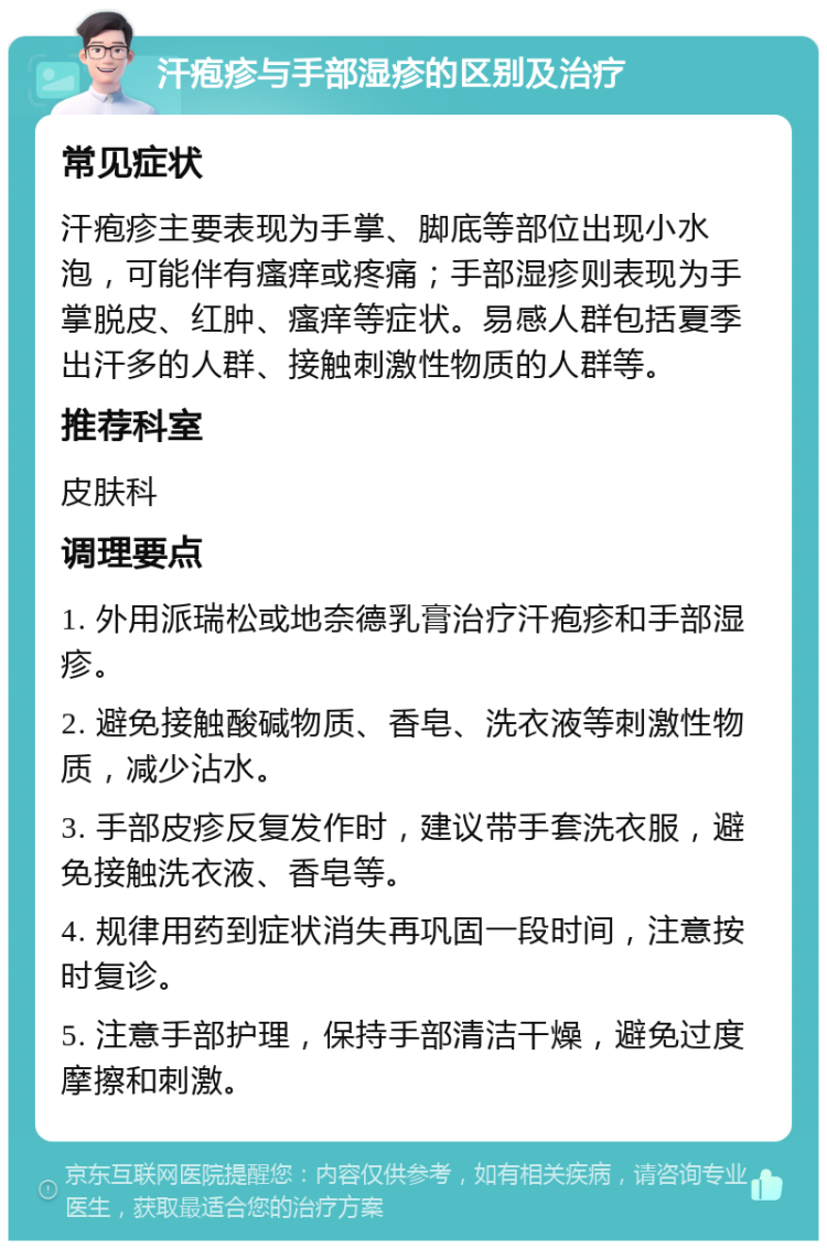 汗疱疹与手部湿疹的区别及治疗 常见症状 汗疱疹主要表现为手掌、脚底等部位出现小水泡，可能伴有瘙痒或疼痛；手部湿疹则表现为手掌脱皮、红肿、瘙痒等症状。易感人群包括夏季出汗多的人群、接触刺激性物质的人群等。 推荐科室 皮肤科 调理要点 1. 外用派瑞松或地奈德乳膏治疗汗疱疹和手部湿疹。 2. 避免接触酸碱物质、香皂、洗衣液等刺激性物质，减少沾水。 3. 手部皮疹反复发作时，建议带手套洗衣服，避免接触洗衣液、香皂等。 4. 规律用药到症状消失再巩固一段时间，注意按时复诊。 5. 注意手部护理，保持手部清洁干燥，避免过度摩擦和刺激。